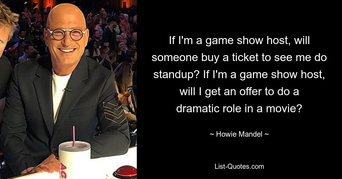 If I'm a game show host, will someone buy a ticket to see me do standup? If I'm a game show host, will I get an offer to do a dramatic role in a movie? — © Howie Mandel