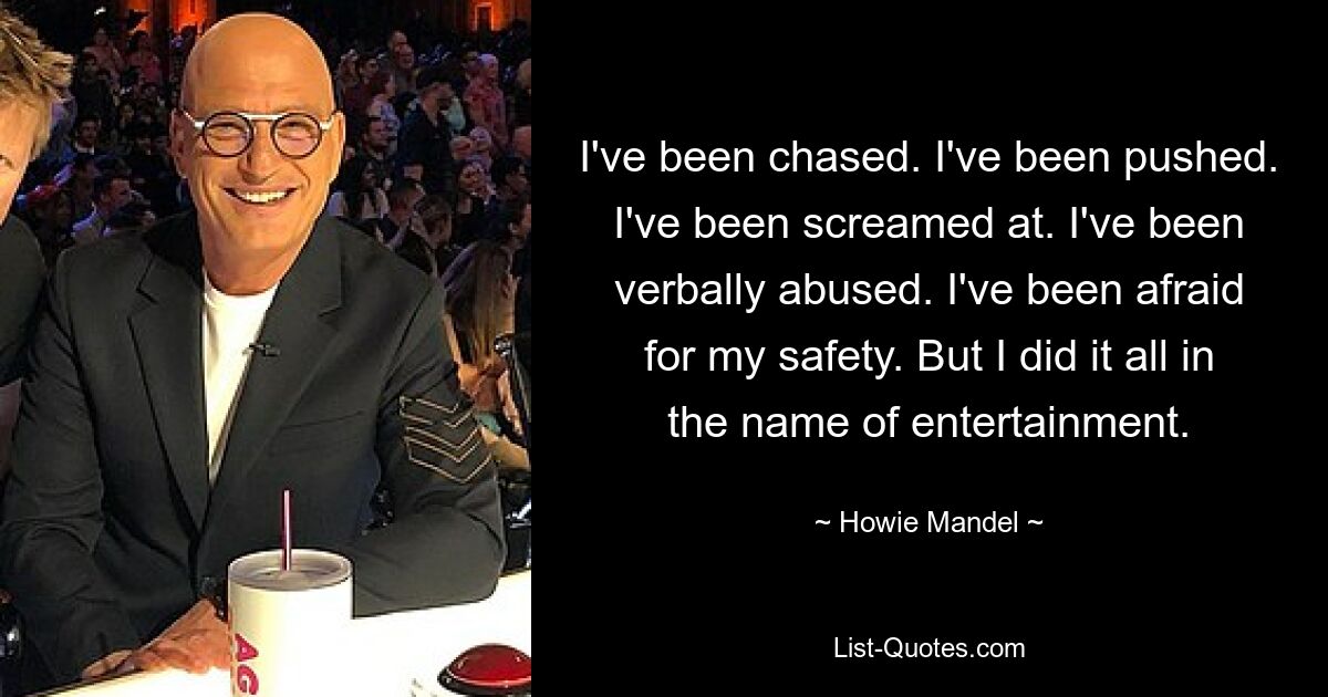 I've been chased. I've been pushed. I've been screamed at. I've been verbally abused. I've been afraid for my safety. But I did it all in the name of entertainment. — © Howie Mandel