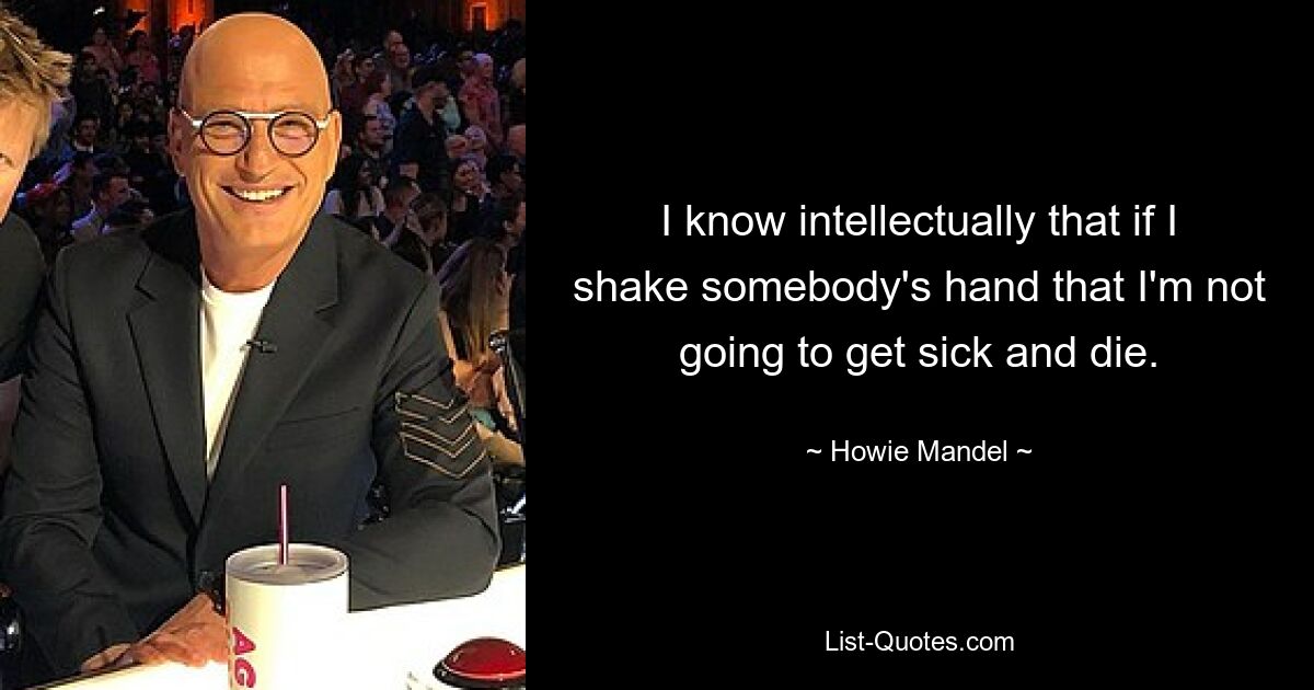 I know intellectually that if I shake somebody's hand that I'm not going to get sick and die. — © Howie Mandel