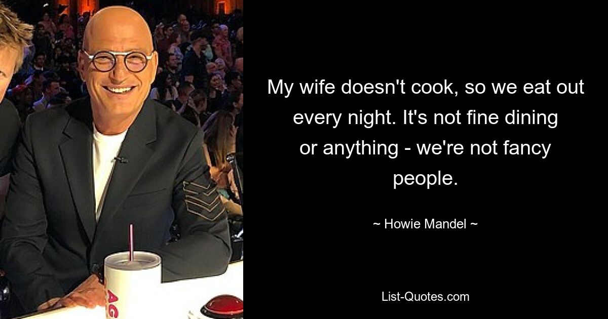 My wife doesn't cook, so we eat out every night. It's not fine dining or anything - we're not fancy people. — © Howie Mandel