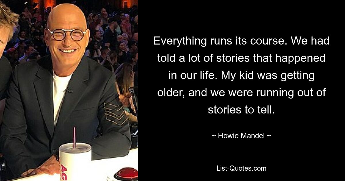 Everything runs its course. We had told a lot of stories that happened in our life. My kid was getting older, and we were running out of stories to tell. — © Howie Mandel