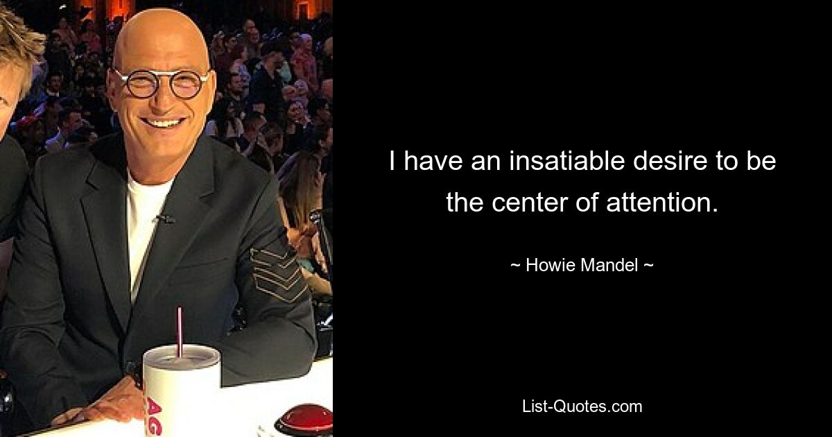 I have an insatiable desire to be the center of attention. — © Howie Mandel