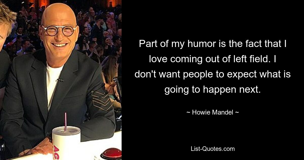 Part of my humor is the fact that I love coming out of left field. I don't want people to expect what is going to happen next. — © Howie Mandel