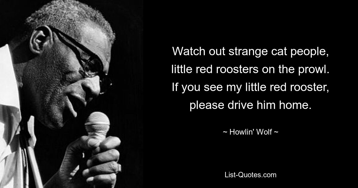 Watch out strange cat people, little red roosters on the prowl. If you see my little red rooster, please drive him home. — © Howlin' Wolf