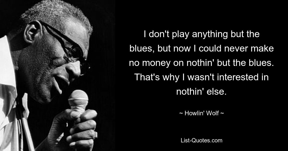 I don't play anything but the blues, but now I could never make no money on nothin' but the blues. That's why I wasn't interested in nothin' else. — © Howlin' Wolf