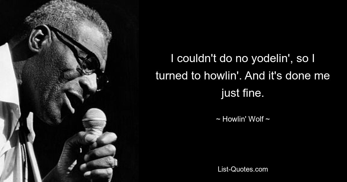 I couldn't do no yodelin', so I turned to howlin'. And it's done me just fine. — © Howlin' Wolf