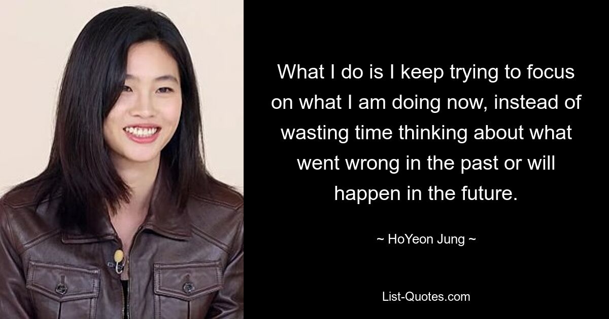 What I do is I keep trying to focus on what I am doing now, instead of wasting time thinking about what went wrong in the past or will happen in the future. — © HoYeon Jung