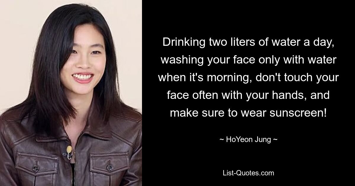 Drinking two liters of water a day, washing your face only with water when it's morning, don't touch your face often with your hands, and make sure to wear sunscreen! — © HoYeon Jung