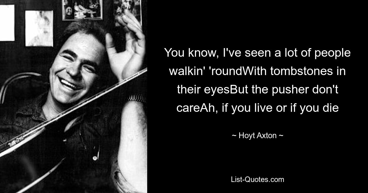 You know, I've seen a lot of people walkin' 'roundWith tombstones in their eyesBut the pusher don't careAh, if you live or if you die — © Hoyt Axton