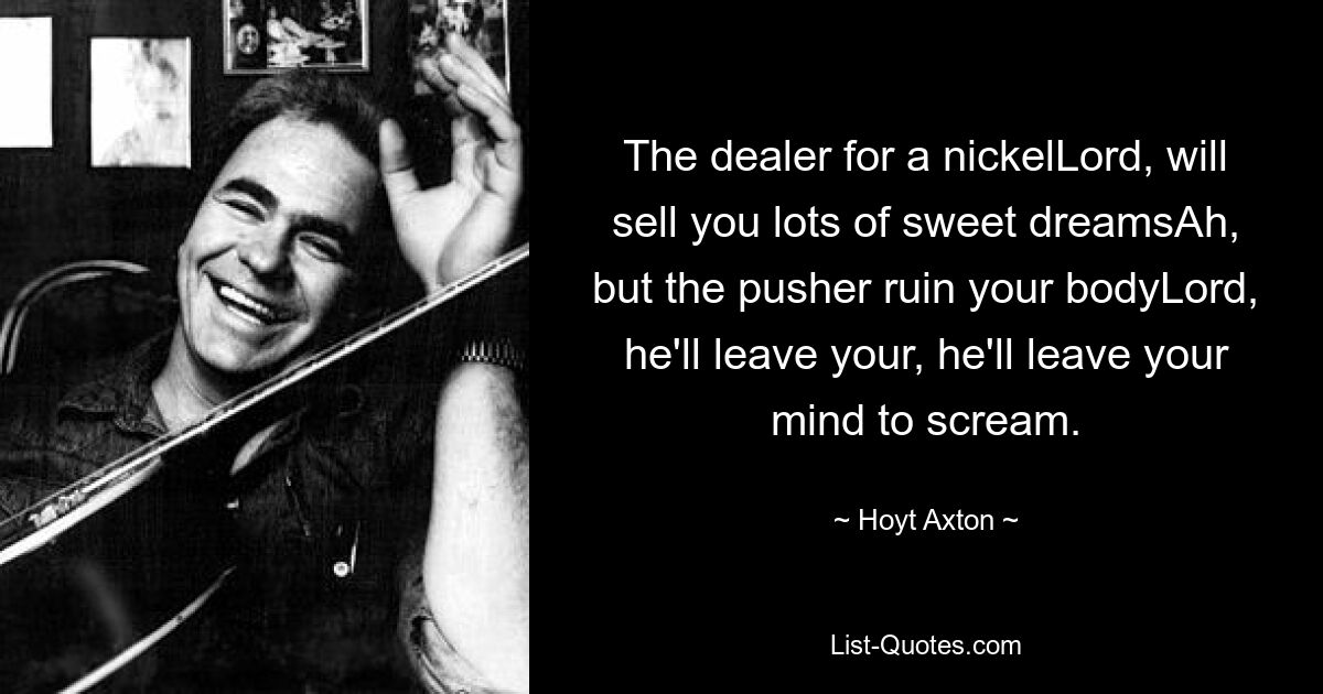 The dealer for a nickelLord, will sell you lots of sweet dreamsAh, but the pusher ruin your bodyLord, he'll leave your, he'll leave your mind to scream. — © Hoyt Axton