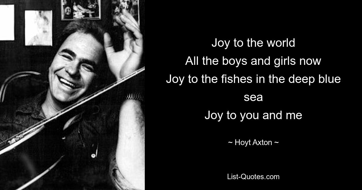 Joy to the world
All the boys and girls now
Joy to the fishes in the deep blue sea
Joy to you and me — © Hoyt Axton