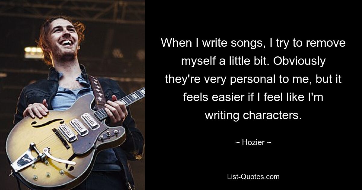 When I write songs, I try to remove myself a little bit. Obviously they're very personal to me, but it feels easier if I feel like I'm writing characters. — © Hozier