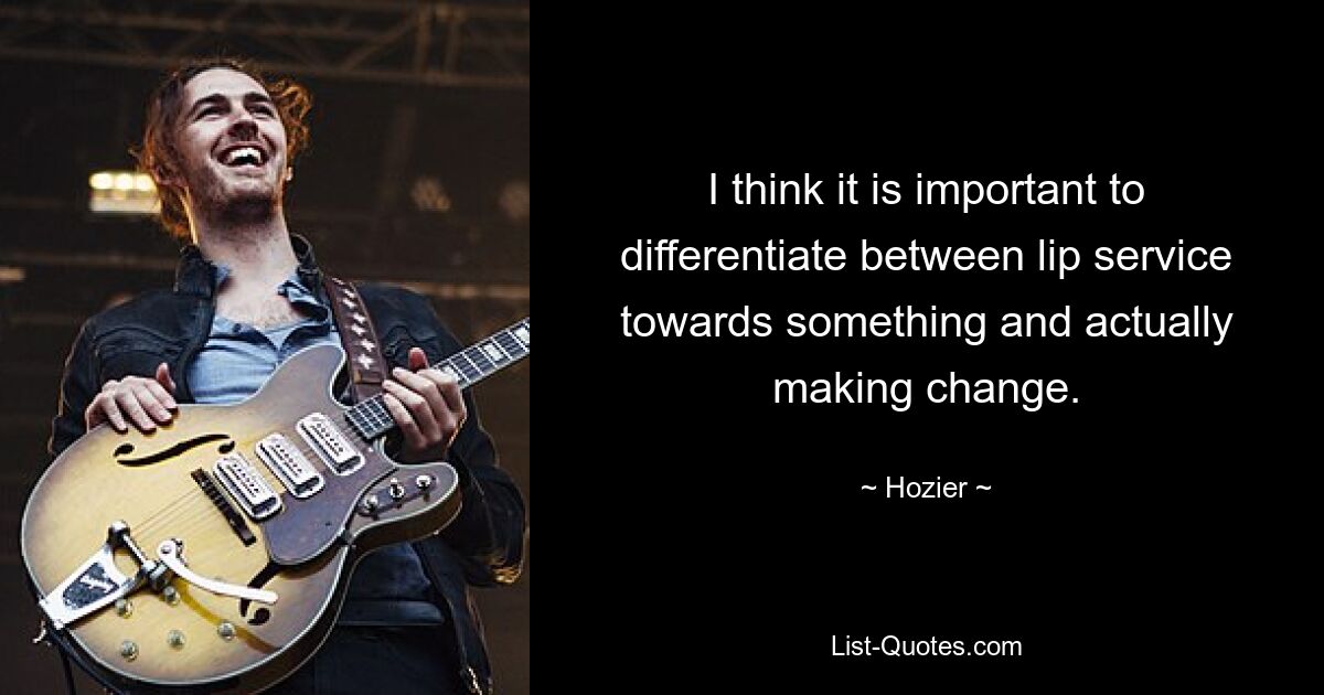 I think it is important to differentiate between lip service towards something and actually making change. — © Hozier