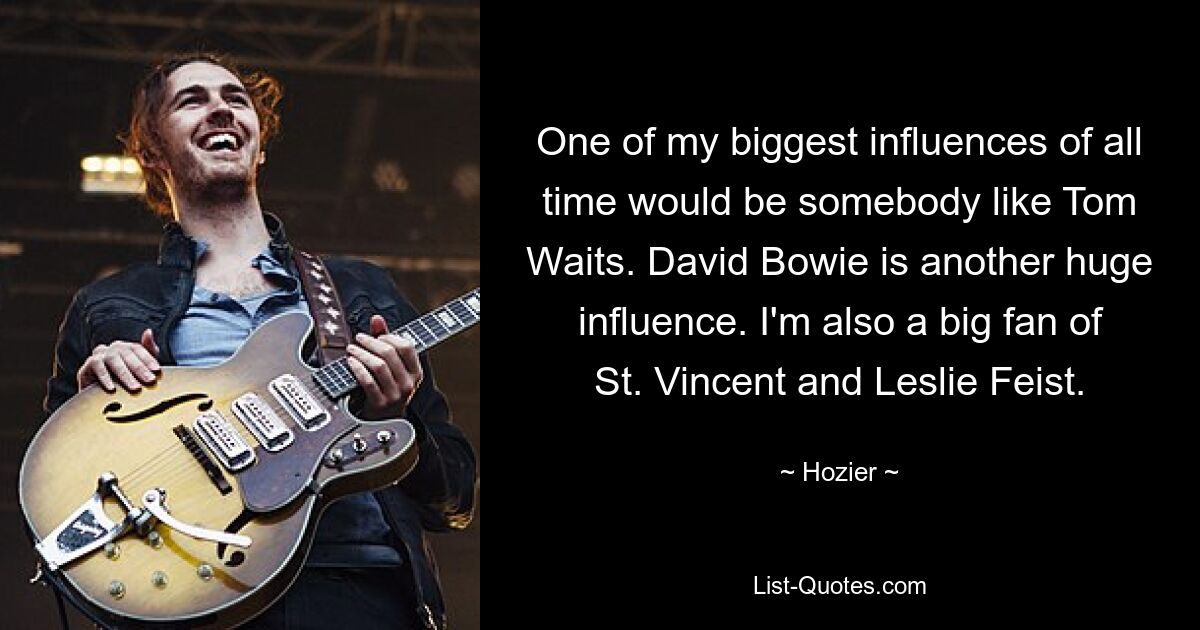 One of my biggest influences of all time would be somebody like Tom Waits. David Bowie is another huge influence. I'm also a big fan of St. Vincent and Leslie Feist. — © Hozier