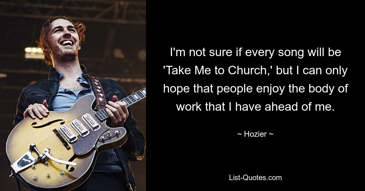 I'm not sure if every song will be 'Take Me to Church,' but I can only hope that people enjoy the body of work that I have ahead of me. — © Hozier