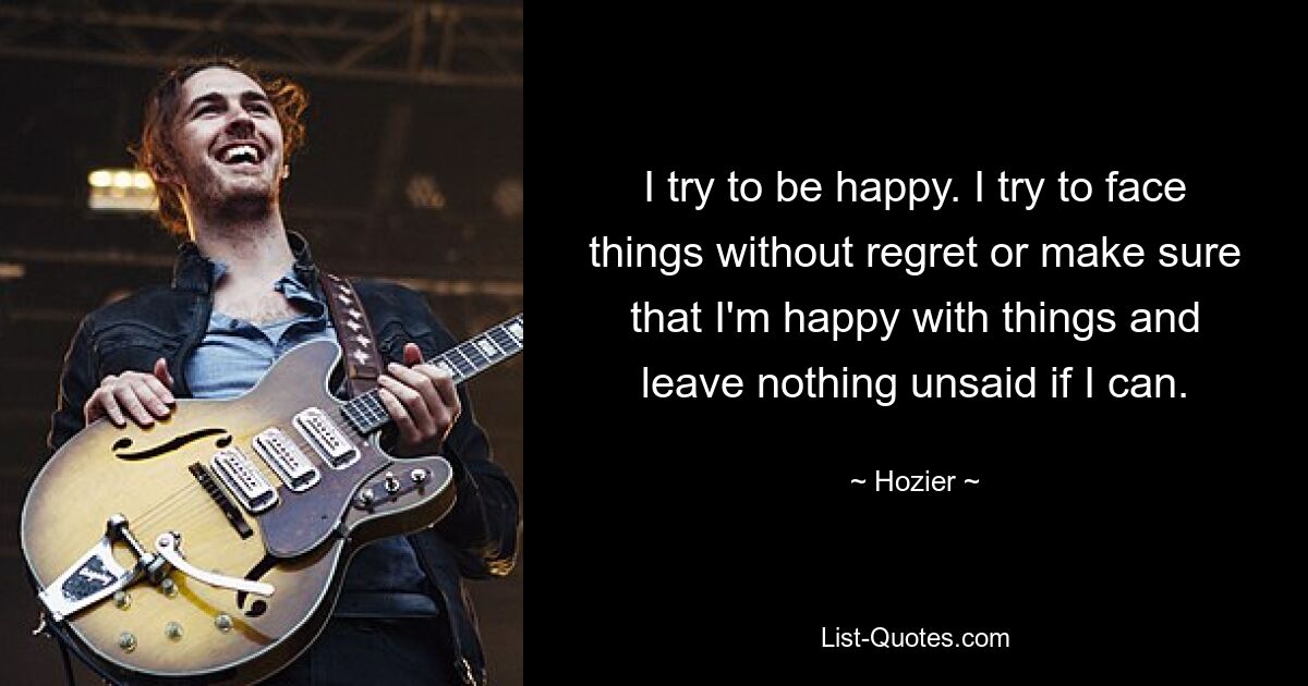 I try to be happy. I try to face things without regret or make sure that I'm happy with things and leave nothing unsaid if I can. — © Hozier