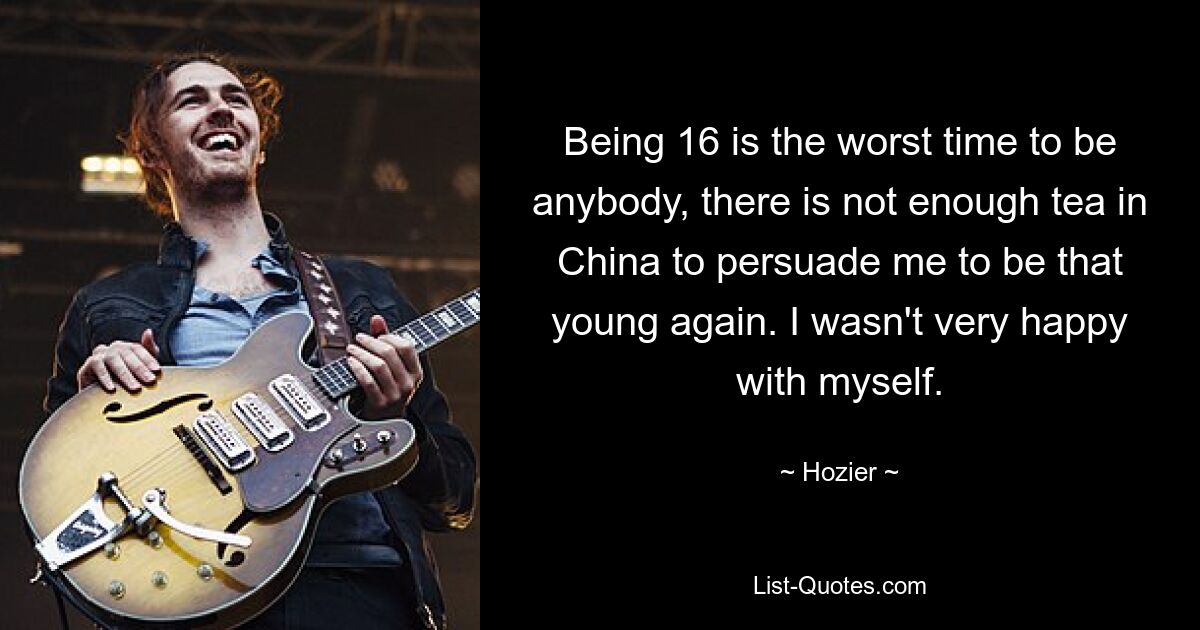 Being 16 is the worst time to be anybody, there is not enough tea in China to persuade me to be that young again. I wasn't very happy with myself. — © Hozier