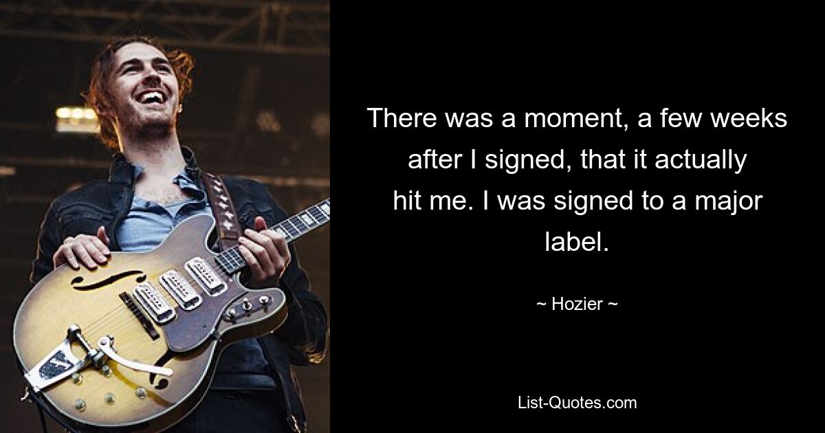 There was a moment, a few weeks after I signed, that it actually hit me. I was signed to a major label. — © Hozier