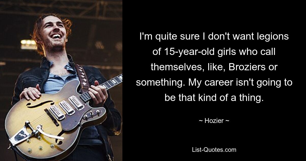 I'm quite sure I don't want legions of 15-year-old girls who call themselves, like, Broziers or something. My career isn't going to be that kind of a thing. — © Hozier