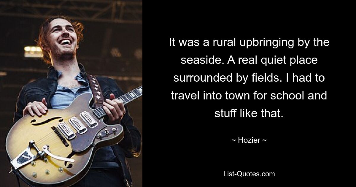 It was a rural upbringing by the seaside. A real quiet place surrounded by fields. I had to travel into town for school and stuff like that. — © Hozier