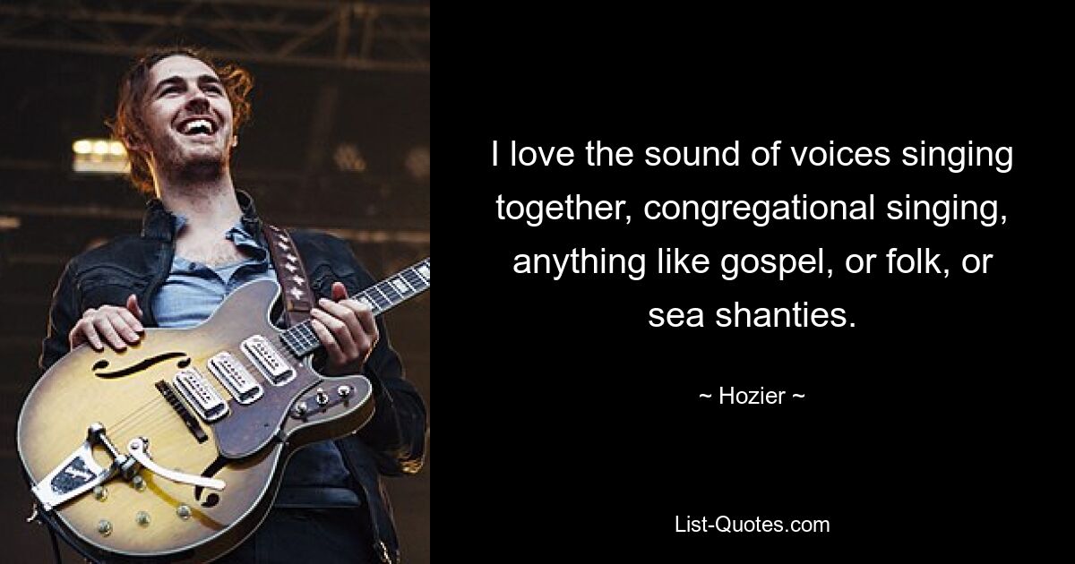 I love the sound of voices singing together, congregational singing, anything like gospel, or folk, or sea shanties. — © Hozier