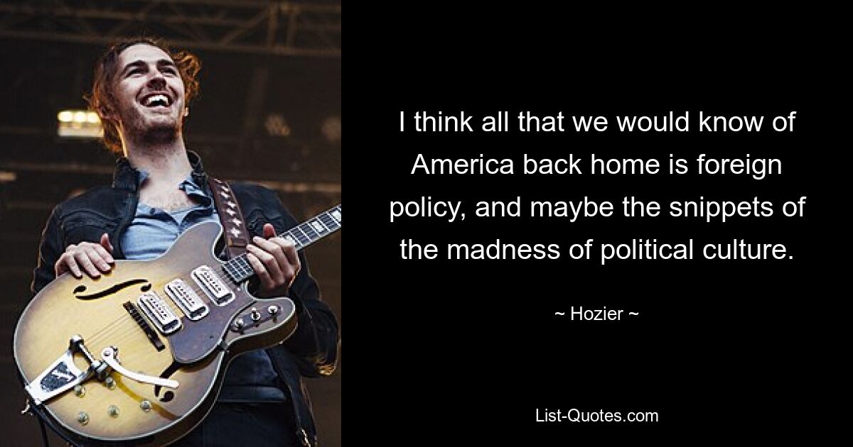 I think all that we would know of America back home is foreign policy, and maybe the snippets of the madness of political culture. — © Hozier