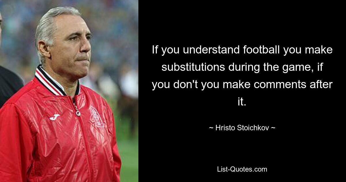 If you understand football you make substitutions during the game, if you don't you make comments after it. — © Hristo Stoichkov