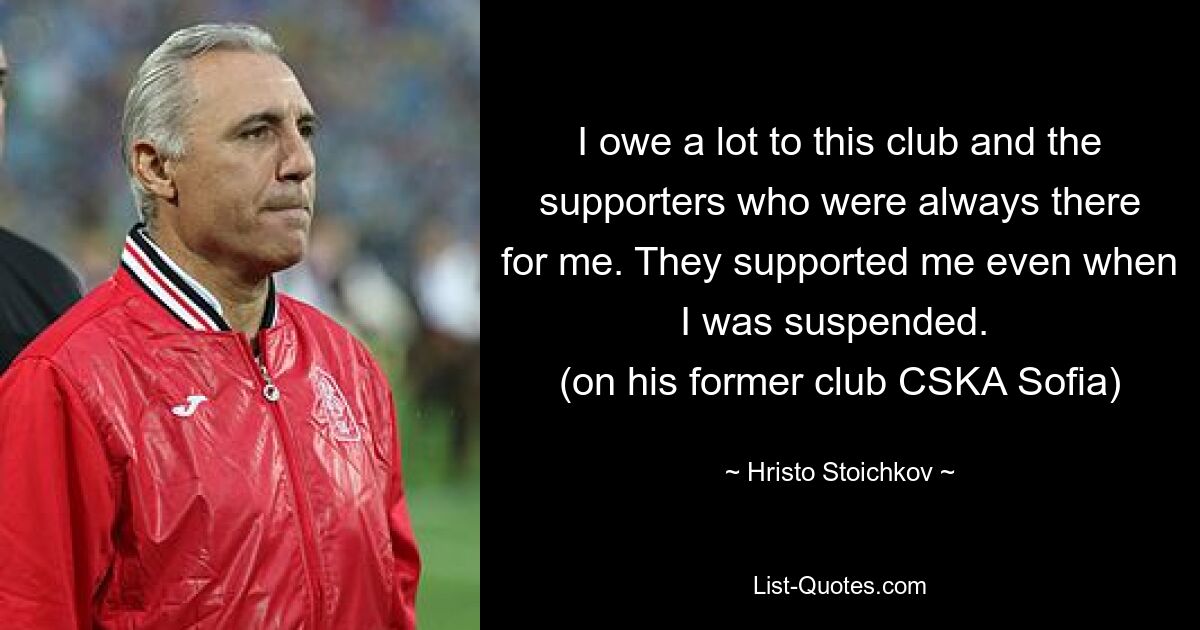 I owe a lot to this club and the supporters who were always there for me. They supported me even when I was suspended. 
(on his former club CSKA Sofia) — © Hristo Stoichkov