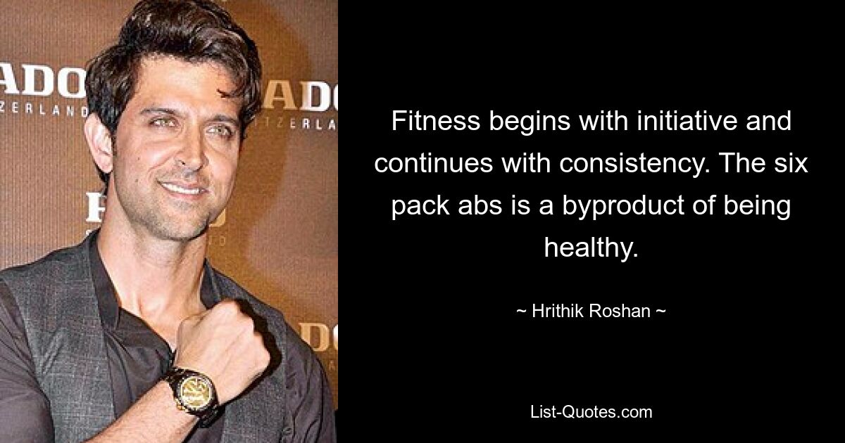 Fitness begins with initiative and continues with consistency. The six pack abs is a byproduct of being healthy. — © Hrithik Roshan