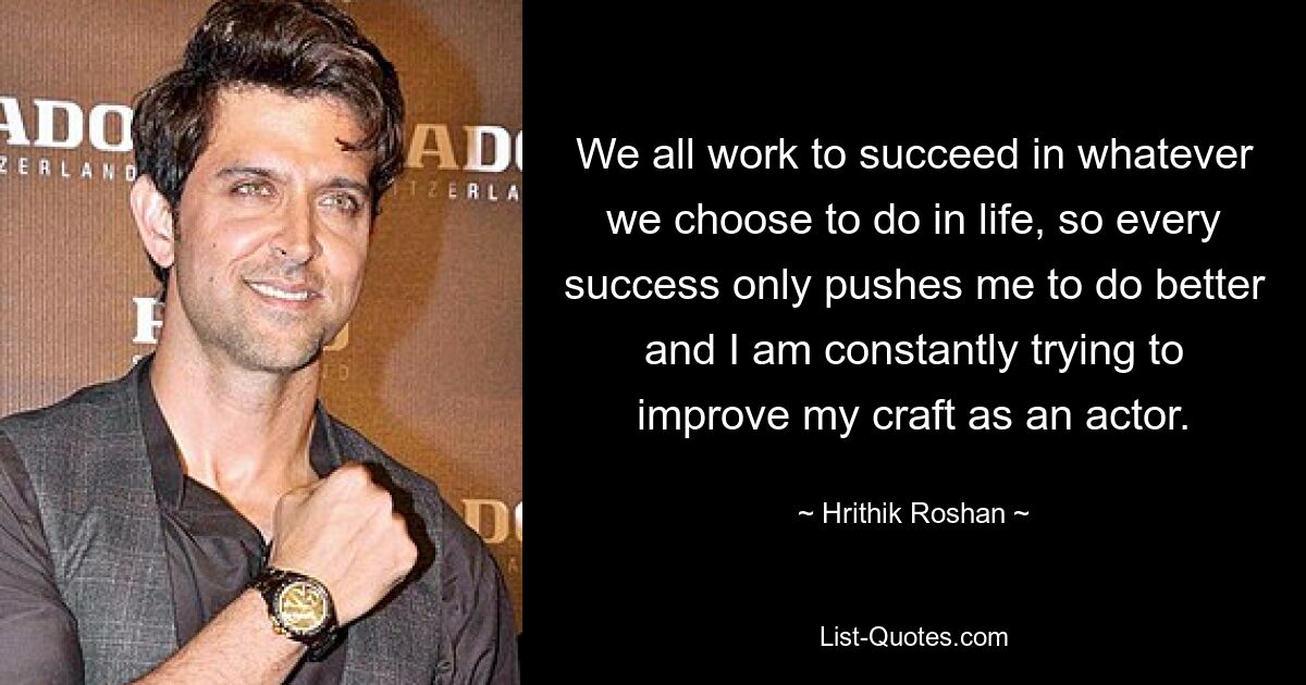 We all work to succeed in whatever we choose to do in life, so every success only pushes me to do better and I am constantly trying to improve my craft as an actor. — © Hrithik Roshan