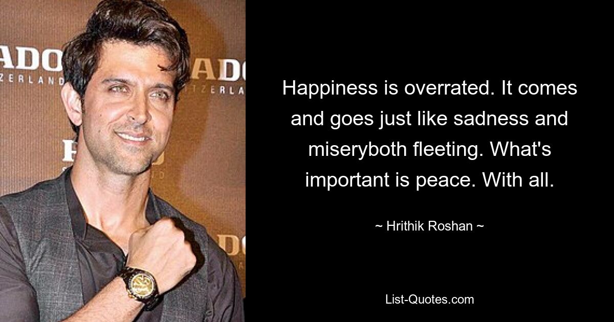 Happiness is overrated. It comes and goes just like sadness and miseryboth fleeting. What's important is peace. With all. — © Hrithik Roshan