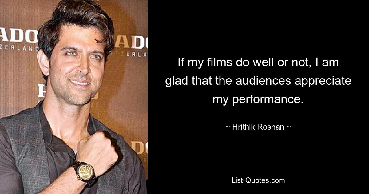 If my films do well or not, I am glad that the audiences appreciate my performance. — © Hrithik Roshan