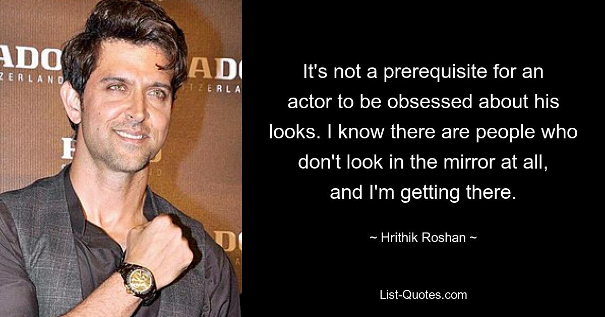 It's not a prerequisite for an actor to be obsessed about his looks. I know there are people who don't look in the mirror at all, and I'm getting there. — © Hrithik Roshan