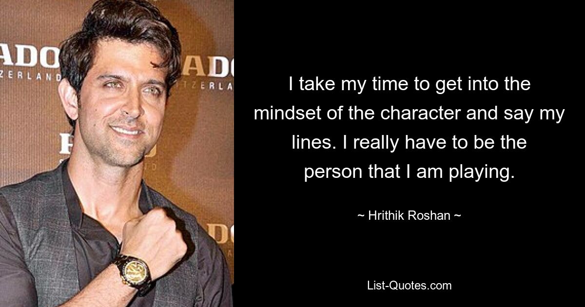 I take my time to get into the mindset of the character and say my lines. I really have to be the person that I am playing. — © Hrithik Roshan