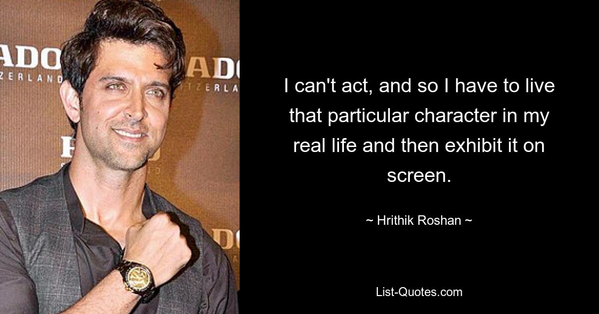 I can't act, and so I have to live that particular character in my real life and then exhibit it on screen. — © Hrithik Roshan