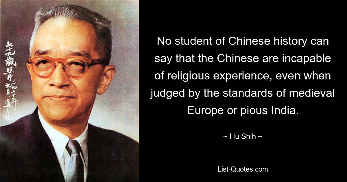 No student of Chinese history can say that the Chinese are incapable of religious experience, even when judged by the standards of medieval Europe or pious India. — © Hu Shih