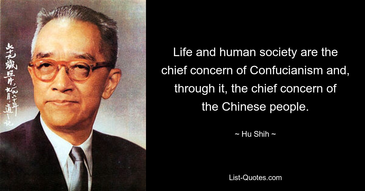 Life and human society are the chief concern of Confucianism and, through it, the chief concern of the Chinese people. — © Hu Shih