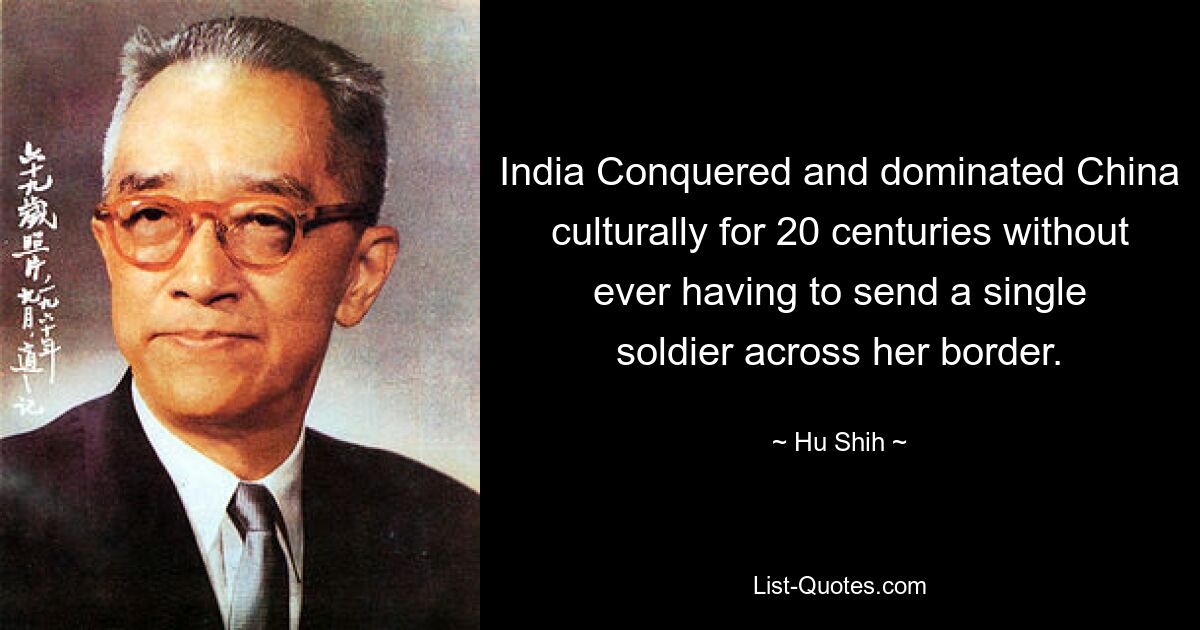 India Conquered and dominated China culturally for 20 centuries without ever having to send a single soldier across her border. — © Hu Shih