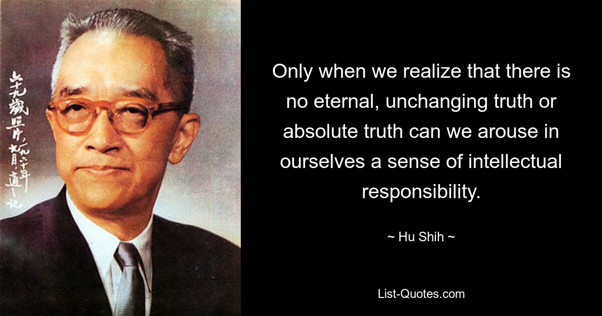 Only when we realize that there is no eternal, unchanging truth or absolute truth can we arouse in ourselves a sense of intellectual responsibility. — © Hu Shih