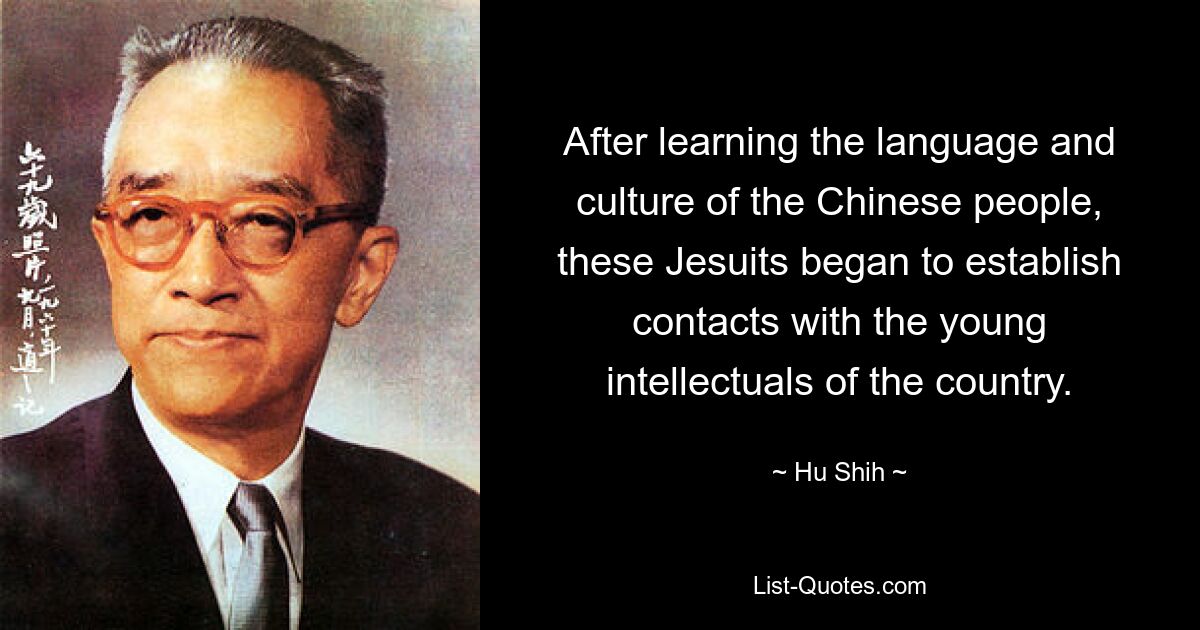 After learning the language and culture of the Chinese people, these Jesuits began to establish contacts with the young intellectuals of the country. — © Hu Shih