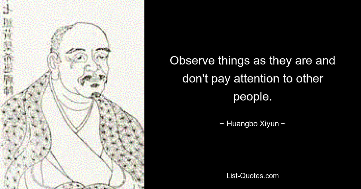 Observe things as they are and don't pay attention to other people. — © Huangbo Xiyun