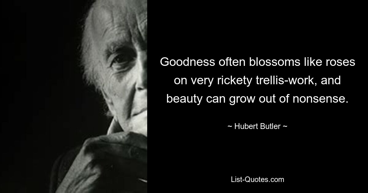 Goodness often blossoms like roses on very rickety trellis-work, and beauty can grow out of nonsense. — © Hubert Butler