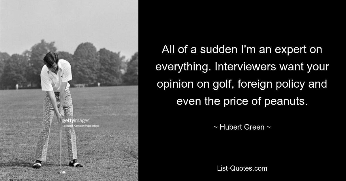 All of a sudden I'm an expert on everything. Interviewers want your opinion on golf, foreign policy and even the price of peanuts. — © Hubert Green