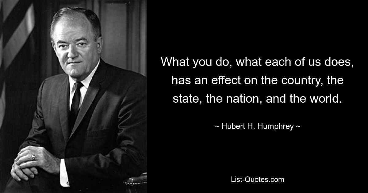 What you do, what each of us does, has an effect on the country, the state, the nation, and the world. — © Hubert H. Humphrey