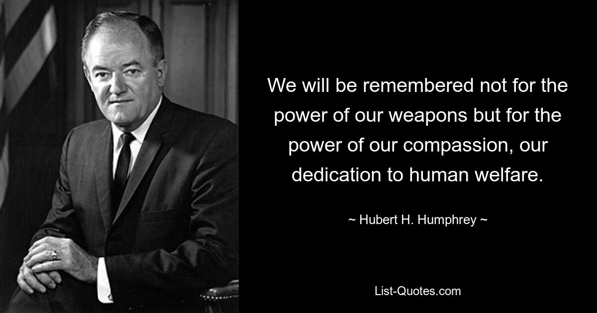 We will be remembered not for the power of our weapons but for the power of our compassion, our dedication to human welfare. — © Hubert H. Humphrey