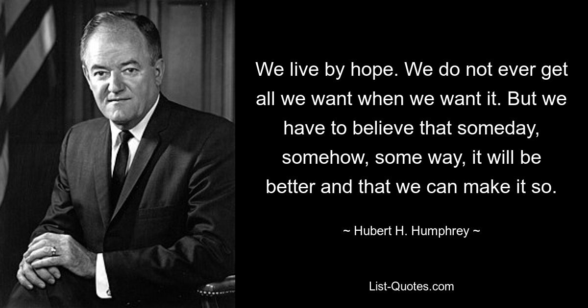 We live by hope. We do not ever get all we want when we want it. But we have to believe that someday, somehow, some way, it will be better and that we can make it so. — © Hubert H. Humphrey