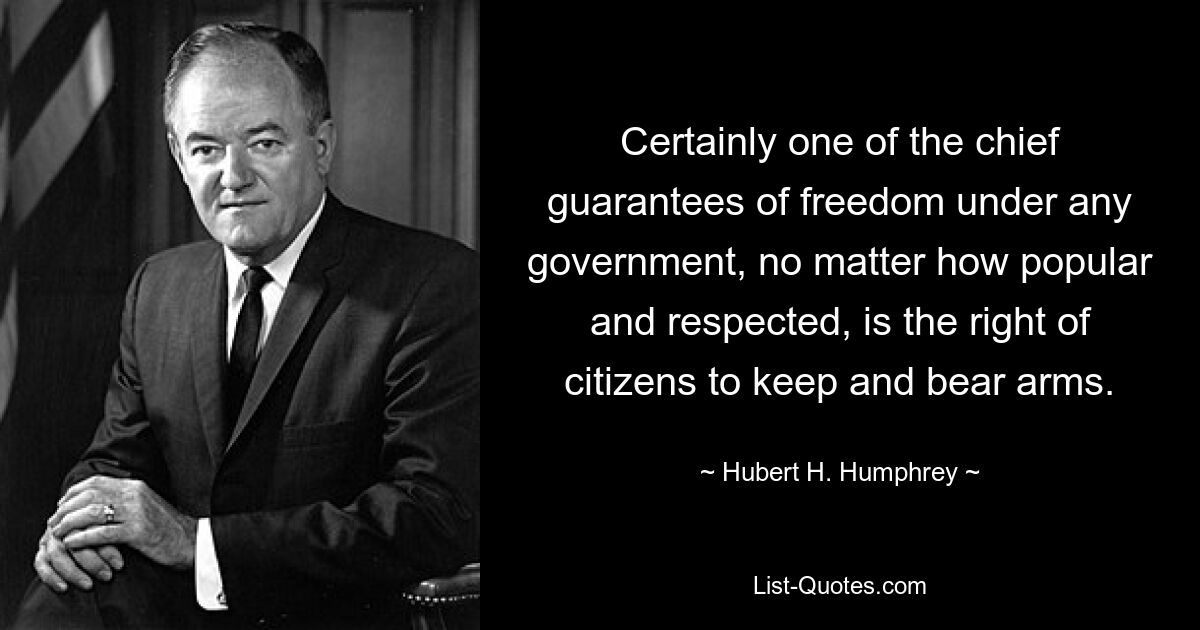 Certainly one of the chief guarantees of freedom under any government, no matter how popular and respected, is the right of citizens to keep and bear arms. — © Hubert H. Humphrey