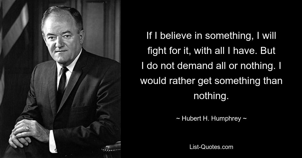 If I believe in something, I will fight for it, with all I have. But I do not demand all or nothing. I would rather get something than nothing. — © Hubert H. Humphrey