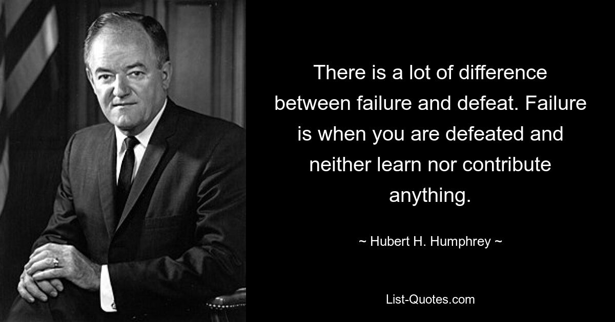 There is a lot of difference between failure and defeat. Failure is when you are defeated and neither learn nor contribute anything. — © Hubert H. Humphrey