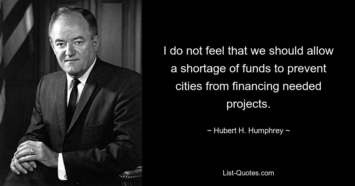 I do not feel that we should allow a shortage of funds to prevent cities from financing needed projects. — © Hubert H. Humphrey